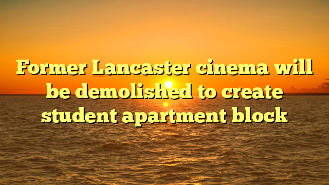 Former Lancaster cinema will be demolished to create student apartment block 
